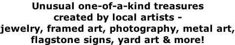 Unusual one-of-a-kind treasures created by local artists - jewelry, framed art, photography, metal art, flagstone signs, yard art & more!